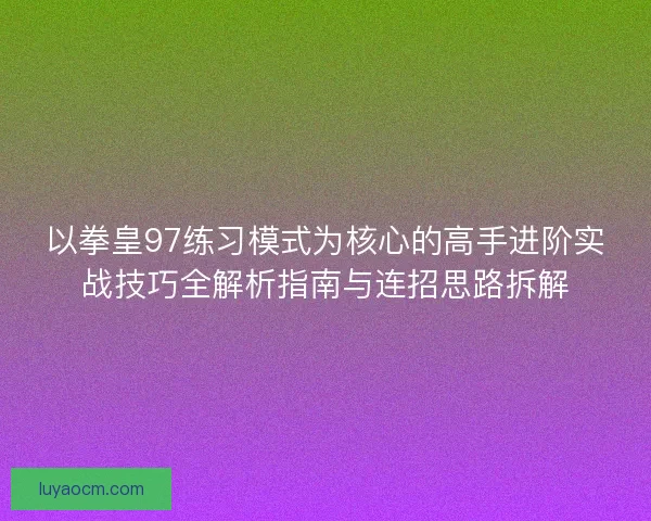 以拳皇97练习模式为核心的高手进阶实战技巧全解析指南与连招思路拆解