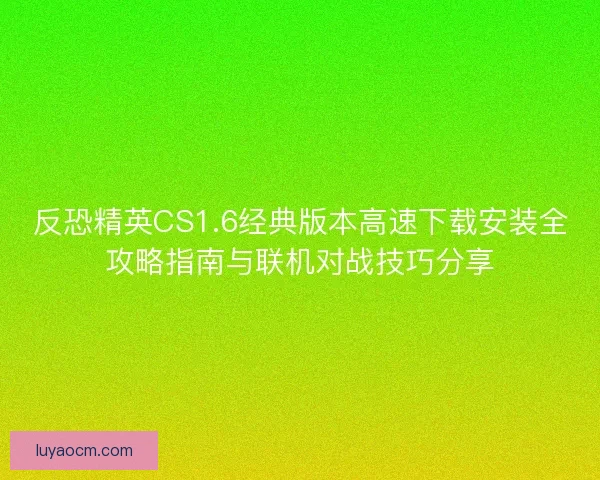 反恐精英CS1.6经典版本高速下载安装全攻略指南与联机对战技巧分享