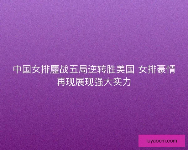 中国女排鏖战五局逆转胜美国 女排豪情再现展现强大实力